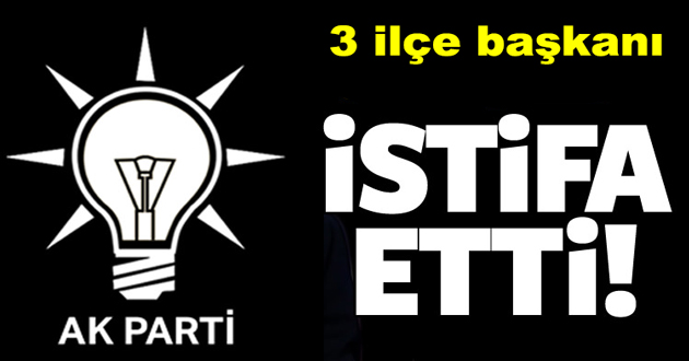 AK PARTİDE 3 İLÇE BAŞKANI İSTİFA ETTİ