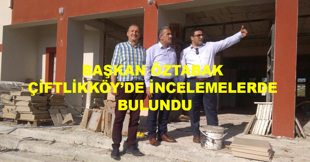 BAŞKAN ÖZTABAK ÇİFTLİKKÖY’DE İNCELEMELERDE BULUNDU